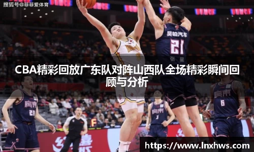 CBA精彩回放广东队对阵山西队全场精彩瞬间回顾与分析